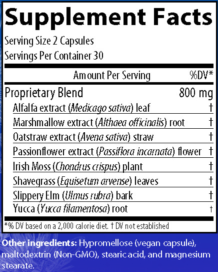 Supplement Facts
Serving Size 2 Capsules
Servings Per Container 30
Amounts per serving
Proprietary Blend 800 milligrams consisting of:
Alfalfa extract (Medicago sativa) leaf (% of Daily Value not established)
Marshmallow extract (Althaea officinalis) root (% of Daily Value not established)
Oatstraw extract (Avena sativa) straw (% of Daily Value not established)
Passionflower extract (Passiflora incarnata) flower (% of Daily Value not established)
Irish Moss (Chondrus crispus) plant (% of Daily Value not established)
Shavegrass (Equisetum arvense) leaves (% of Daily Value not established)
Slippery Elm (Ulmus rubra) bark (% of Daily Value not established)
Yucca (Yucca filamentosa) root (% of Daily Value not established)
Note: % of Daily Values based on a 2,000 calorie diet.
Other ingredients: Hypromellose (vegan capsule), maltodextrin (Non-GMO), stearic acid, and magnesium stearate.