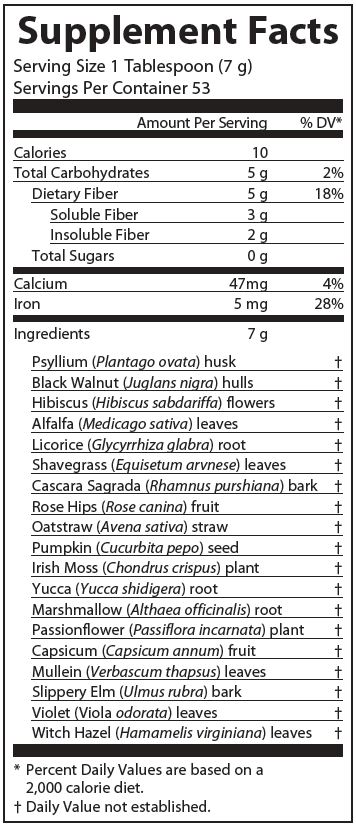 Supplement Facts
Serving Size 1 Tablespoon (7 grams)
Servings Per Container 53
Amounts per serving
Calories 10
Total Carbohydrates 5 grams (2% of Daily Value)
Dietary Fiber 5 grams (18% of Daily Value)
Soluble Fiber 3 grams
Insoluble Fiber 2 grams
Total Sugars 0 grams
Proprietary Blend 7 grams consisting of:
Psyllium (Plantago ovata) husk (% of Daily Value not established)
Black walnut (Juglans nigra) hulls (% of Daily Value not established)
Hibiscus (Hibiscus sabdariffa) flowers (% of Daily Value not established)
Alfalfa (Medicago sativa) leaves (% of Daily Value not established)
Licorice (Glycyrrhiza glabra) root (% of Daily Value not established)
Shavegrass (Equisetum arvense) leaves (% of Daily Value not established)
Rose hips (Rose canina) fruit (% of Daily Value not established)
Cascara sagrada (Rhamnus purshiana) bark (% of Daily Value not established)
Oatstraw (Avena sativa) straw (% of Daily Value not established)
Pumpkin (Cucurbita pepo) seed (% of Daily Value not established)
Irish moss (Chondrus crispus) plant (% of Daily Value not established)
Passionflower (Passiflora incarnata) plant (% of Daily Value not established)
Marshmallow (Althaea officinalis) root (% of Daily Value not established)
Yucca (Yucca schidigera) root (% of Daily Value not established)
Capsicum (Capsicum annuum) fruit (% of Daily Value not established)
Mullein (Verbascum thapsus) leaves (% of Daily Value not established)
Slippery elm (Ulmus rubra) bark (% of Daily Value not established)
Violet (Viola odorata) leaves (% of Daily Value not established)
Witch hazel (Hamamelis virginiana) leaves (% of Daily Value not established)
Note: % of Daily Values based on a 2,000 calorie diet.
Other ingredients: None.