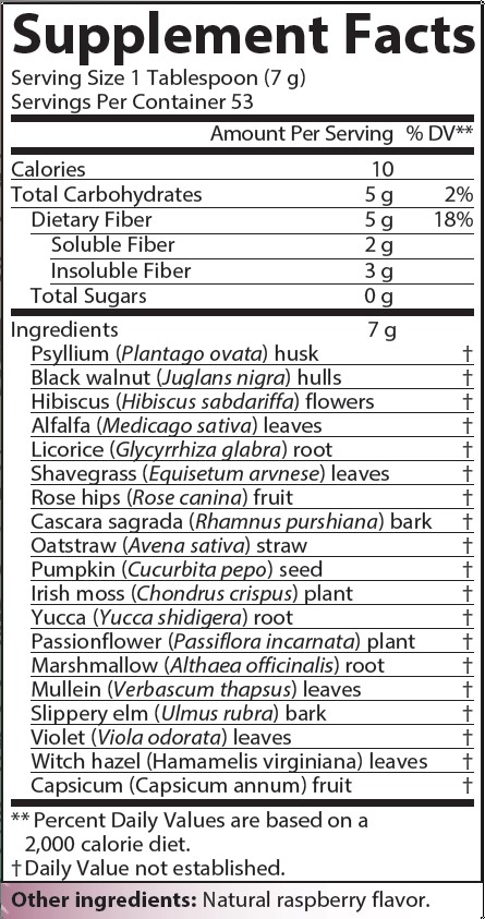 Supplement Facts
Serving Size 1 Tablespoon (7 grams)
Servings Per Container 53
Amounts per serving
Calories 10
Total Carbohydrates 5 grams (2% of Daily Value)
Dietary Fiber 5 grams (18% of Daily Value)
Soluble Fiber 2 grams
Insoluble Fiber 3 grams
Total Sugars 0 grams
Proprietary Blend 7 grams consisting of:
Psyllium (Plantago ovata) husk (% of Daily Value not established)
Black walnut (Juglans nigra) hulls (% of Daily Value not established)
Hibiscus (Hibiscus sabdariffa) flowers (% of Daily Value not established)
Alfalfa (Medicago sativa) leaves (% of Daily Value not established)
Licorice (Glycyrrhiza glabra) root (% of Daily Value not established)
Shavegrass (Equisetum arvense) leaves (% of Daily Value not established)
Rose hips (Rose canina) fruit (% of Daily Value not established)
Cascara sagrada (Rhamnus purshiana) bark (% of Daily Value not established)
Oatstraw (Avena sativa) straw (% of Daily Value not established)
Pumpkin (Cucurbita pepo) seed (% of Daily Value not established)
Irish moss (Chondrus crispus) plant (% of Daily Value not established)
Yucca (Yucca schidigera) root (% of Daily Value not established)
Passionflower (Passiflora incarnata) plant (% of Daily Value not established)
Marshmallow (Althaea officinalis) root (% of Daily Value not established)
Mullein (Verbascum thapsus) leaves (% of Daily Value not established)
Slippery elm (Ulmus rubra) bark (% of Daily Value not established)
Violet (Viola odorata) leaves (% of Daily Value not established)
Witch hazel (Hamamelis virginiana) leaves (% of Daily Value not established)
Capsicum (Capsicum annuum) fruit (% of Daily Value not established)
Note: % of Daily Values based on a 2,000 calorie diet.
Other ingredients: Natural raspberry flavor.