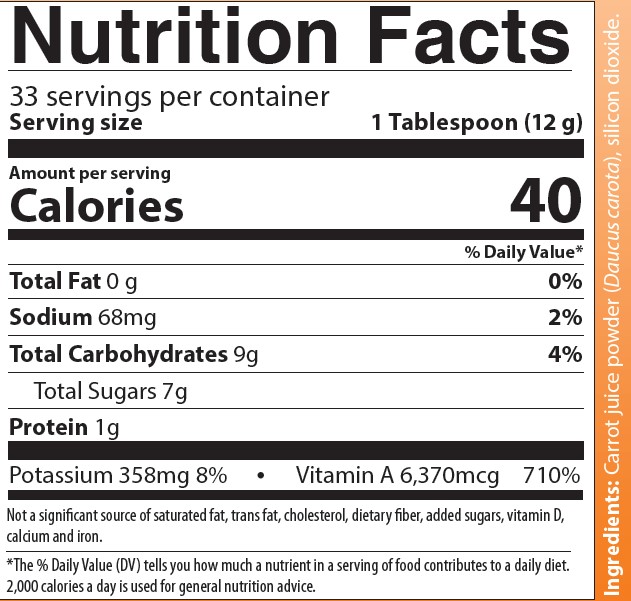 Nutrition Facts
33 servings per container
Serving size 1 Tablespoon (12 grams)
Amounts per serving 
Calories 40
Total Fat 0 grams (0% of Daily Value)
Sodium 68 milligrams (2% of Daily Value)
Total Carbohydrates 9 grams (4% of Daily Value)
Total Sugars 7 grams
Protein 1 gram
Vitamin D 0 micrograms (0% of Daily Value)
Potassium 358 milligrams (8% of Daily Value)
Vitamin A 7,140 micrograms (790% of Daily Value)
Folate 16 milligrams (4% of Daily Value)
Not a significant source of saturated fat, trans fat, cholesterol, dietary fiber, added sugars, calcium and iron.
Note: The % of Daily Values tells you how much a nutrient in a serving of food contributes to a daily diet.  2,000 calories a day is used for general nutrition advice.
Ingredients: Carrot juice powder (Daucus carota), silicon dioxide.
