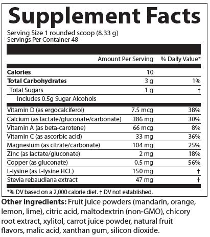 Supplement Facts
Serving Size 1 rounded scoop (8.33 grams)
Servings Per Container 48
Amounts per serving
Calories 10
Total Carbohydrates 3 grams (1% of Daily Value)
Total Sugars 1 gram 
Includes 0.5 grams Sugar Alcohols (% of Daily Value not established)
Vitamin D (as ergocalciferol) 7.5 micrograms (38% of Daily Value)
Calcium (as lactate/gluconate/carbonate) 386 milligrams (30% of Daily Value)
Vitamin A (as beta-carotene) 66 micrograms (8% of Daily Value)
Vitamin C (as ascorbic acid) 33 milligrams (36% of Daily Value)
Magnesium (as citrate/carbonate) 104 milligrams (25% of Daily Value)
Zinc (as citrate) 2 milligrams (18% of Daily Value)
Copper (as gluconate) 0.5 milligrams (56% of Daily Value)
L-lysine (as L-lysine HCL) 150 milligrams (% of Daily Value not established)
Stevia rebaudiana extract 47 milligrams (% of Daily Value not established)
Note: % of Daily Values based on a 2,000 calorie diet.
Other ingredients: Fruit juice powders (mandarin, orange, lemon, lime), citric acid, maltodextrin (non-GMO), chicory root extract, xylitol, carrot juice powder, natural fruit flavors, malic acid, xanthan gum, silicon dioxide.