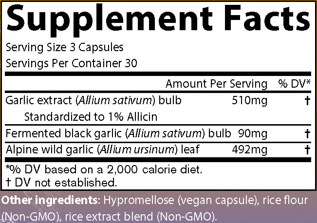 Supplement Facts
Serving Size 3 Capsules
Servings Per Container 30
Amounts per serving
Garlic extract (Allium sativum) bulb standardized to 1% Allicin 510 milligrams (% of Daily Value not established)
Fermented black garlic (Allium sativum) bulb 90 milligrams (% of Daily Value not established)
Alpine wild garlic (Allium ursinum) leaf 492 milligrams (% of Daily Value not established)
Note: % of Daily Values based on a 2,000 calorie diet.
Other ingredients: Hypromellose (vegan capsules), rice flour (Non-GMO), rice extract blend (Non-GMO).