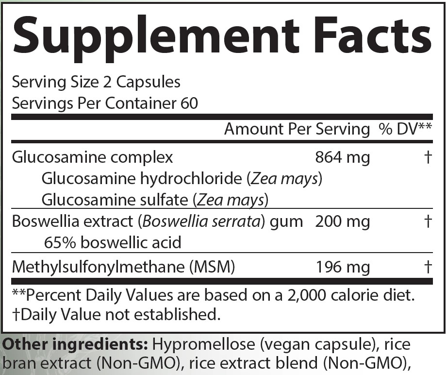 Supplement Facts
Serving Size 2 Capsules
Servings Per Container 60
Amounts per serving
Glucosamine complex 864 milligrams (% of Daily Value not established) consisting of:
Glucosamine hydrochloride (Zea mays) 
Glucosamine sulfate (Zea mays) 
Boswellia extract (Boswellia serrata) gum containing 65% boswellic acid 200 milligrams (% of Daily Value not established)
Methylsulfonylmethane (MSM) 196 milligrams (% of Daily Value not established)
Note: % of Daily Values based on a 2,000 calorie diet.
Other ingredients: Hypromellose (vegan capsules), rice bran extract (Non-GMO), rice extract blend (Non-GMO), silicon dioxide.