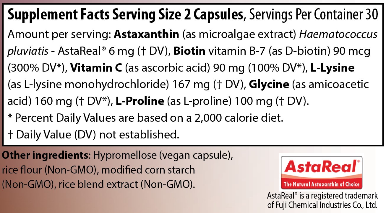 Supplement Facts 
Serving Size 2 Capsules
Servings Per Container 30
Amounts per serving
Vitamin C (as ascorbic acid) 90 milligrams (100% of Daily Value)
Biotin vitamin B-7 (as D-biotin) 90 micrograms (300% of Daily Value)
Astaxanthin (as microalgae extract) Haematococcus pluvialis - AstaReal® 6 milligrams (% of Daily Value not established)
L-Lysine (as L-lysine monohydrochloride) 167 milligrams (% of Daily Value not established)
Glycine (as amicoacetic acid) 160 milligrams (% of Daily Value not established)
L-Proline (as L-proline) 100 milligrams (% of Daily Value not established)
Note: % of Daily Values based on a 2,000 calorie diet.
Other ingredients: Hypromellose (vegan capsule), rice flour (Non-GMO), modified corn starch  
(Non-GMO), rice blend extract (Non-GMO).