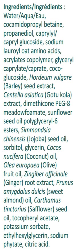 Ingredients:  Water/Aqua/Eau, cocamidopropyl betaine, propanediol, caprylyl/capryl glucoside, sodium lauroyl oat amino acids, acrylates copolymer, glyceryl caprylate/caprate, coco-glucoside, Hordeum vulgare (Barley) seed extract, Centella asiatica (Gotu kola) extract, dimethicone PEG-8 meadowfoamate, sunflower seed oil polyglyceryl-6 esters, Simmondsia chinensis (Jojoba) seed oil, sorbitol, glycerin, Cocos nucifera (Coconut) oil, Olea europaea (Olive) fruit oil, Zingiber officinale (Ginger) root extract, Prunus amygdalus dulcis (sweet almond) oil, Carthamus tinctorius (Safflower) seed oil, tocopheryl acetate, potassium sorbate, ethylhexylglycerin, sodium phytate, citric acid.
For Sensitive Skin
Vegan
Fragrance-Free
Dye-Free
Paraben-Free
Non-GMO