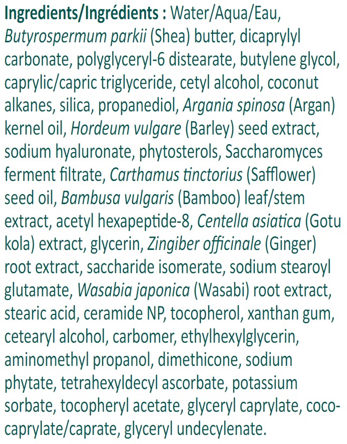Ingredients: Water/Aqua/Eau, Butyrospermum parkii (Shea) butter, dicaprylyl carbonate, polyglyceryl-6 distearate, butylene glycol, caprylic/capric triglyceride, cetyl alcohol, coconut alkanes, silica, propanediol, Argania spinosa (Argan) kernel oil, Hordeum vulgare (Barley) seed extract, sodium hyaluronate, phytosterols, Saccharomyces ferment filtrate, Carthamus tinctorius (Safflower) seed oil, Bambusa vulgaris (Bamboo) leaf/stem extract, acetyl hexapeptide-8, Centella asiatica (Gotu kola) extract, glycerin, Zingiber officinale (Ginger) root extract, saccharide isomerate, sodium stearoyl glutamate, Wasabia japonica (Wasabi) root extract, stearic acid, ceramide NP, tocopherol, xanthan gum, cetearyl alcohol, carbomer, ethylhexylglycerin, aminomethyl propanol, dimethicone, sodium phytate, tetrahexyldecyl ascorbate, potassium sorbate, tocopheryl acetate, glyceryl caprylate, coco-caprylate/caprate, glyceryl undecylenate.
For Sensitive Skin
Vegan
Fragrance-Free
Dye-Free
Paraben-Free
Non-GMO